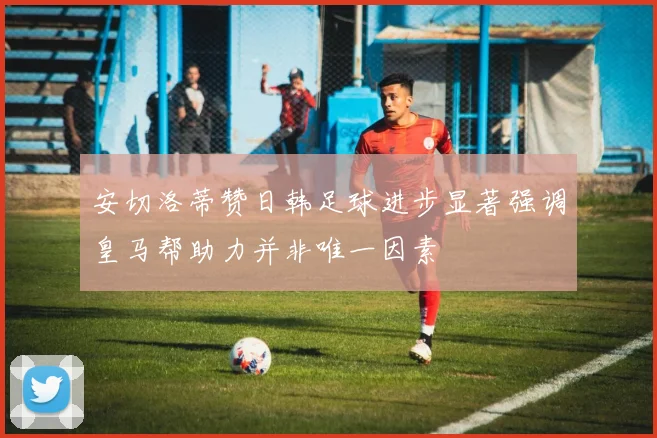 安切洛蒂赞日韩足球进步显著强调皇马帮助力并非唯一因素
