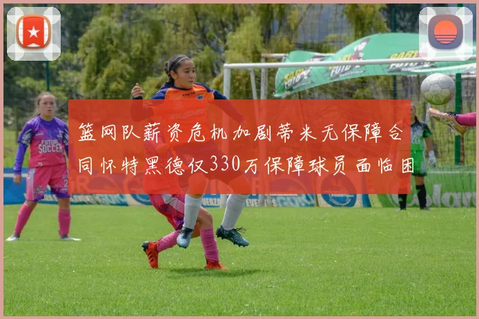 篮网队薪资危机加剧蒂米无保障合同怀特黑德仅330万保障球员面临困境