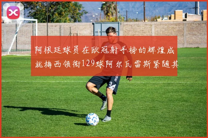 阿根廷球员在欧冠射手榜的辉煌成就梅西领衔129球阿尔瓦雷斯紧随其后