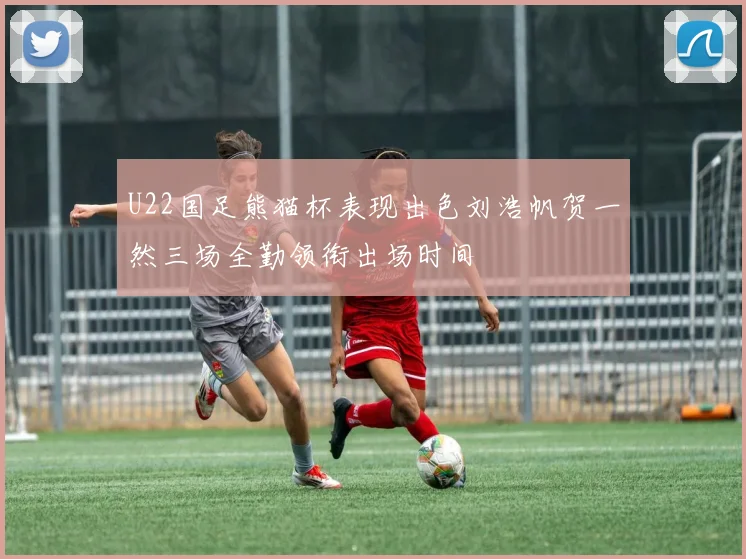 U22国足熊猫杯表现出色刘浩帆贺一然三场全勤领衔出场时间