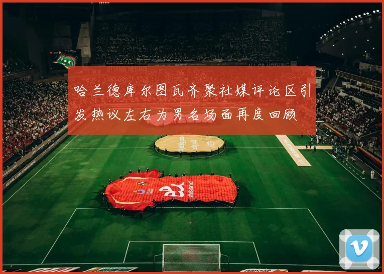 哈兰德库尔图瓦齐聚社媒评论区引发热议左右为男名场面再度回顾
