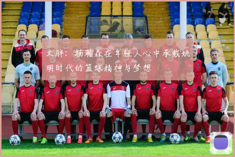 文胖：杨瀚森在年轻人心中承载姚明时代的篮球精神与梦想