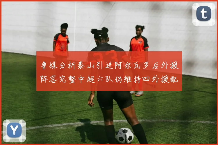 鲁媒分析泰山引进阿尔瓦罗后外援阵容完整中超六队仍维持四外援配置